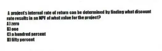 A project's internal rate of return can be determined by finding what discount rate results in an NPV of what value for the project?
A) zero
B) one
C) a hundred percent
D) fifty percent