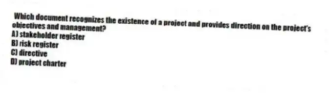 Which document recognizes the existence of a project and provides direction on the project's objectives and management?
A) stakeholder register
B) risk register
C) directive
D) project charter