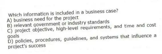 Which information is included in a business case?
A) business need for the project
B) relevant government or industry standards
C) project objective, high-level requirements, and time and cost goals
D) policies, procedures, guidelines, and systems that influence a project's success