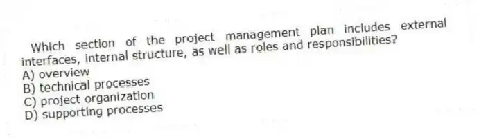 Which section of the project management plan includes external interfaces, internal structure, as well as roles and responsibilities?
A) overview
B) technical processes
C) project organization
D) supporting processes