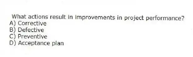 What actions result in improvements in project performance?
A) Corrective
B) Defective
C) Preventive
D) Acceptance plan