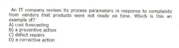 An IT company revises its process parameters in response to complaints from vendors that products were not ready on time. Which is this an example of?
A) cost forecasting
B) a preventive action
C) defect repairs
D) a corrective action