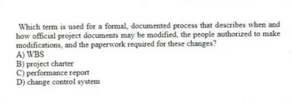 Which term is used for a formal, documented process that describes when and how official project documents may be modified, the people authorized to make modifications, and the paperwork required for these changes?
A) WBS
B) project charter
C) performance report
D) change control system