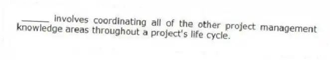 _____ involves coordinating all of the other project management knowledge areas throughout a project's life cycle.