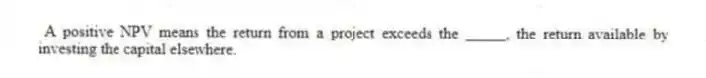 A positive NPV means the return from a project exceeds the _____, the return available by investing the capital elsewhere.
