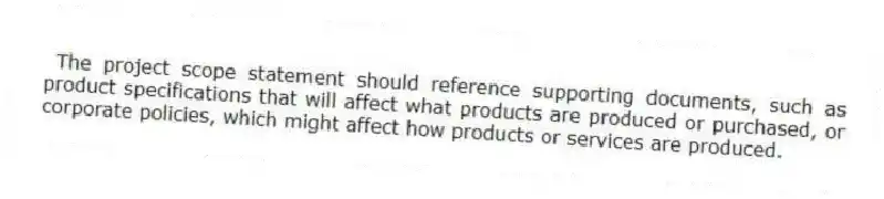 The project scope statement should reference supporting documents, such as product specifications that will affect what products are produced or purchased, or corporate policies, which might affect how products or services are produced.