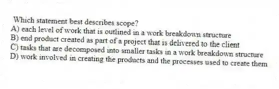 Which statement best describes scope?
A) each level of work that is outlined in a work breakdown structure
B) end product created as part of a project that is delivered to the client
C) tasks that are decomposed into smaller tasks in a work breakdown structure
D) work involved in creating the products and the processes used to create them