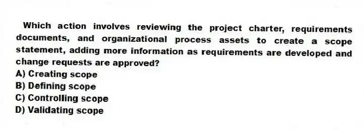 Which action involves reviewing the project charter, requirements documents, and organizational process assets to create a scope statement, adding more information as requirements are developed and change requests are approved?
A) Creating scope
B) Defining scope
C) Controlling scope
D) Validating scope
