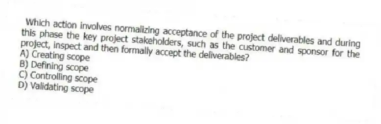 Which action involves normalizing acceptance of the project deliverables and during this phase the key project stakeholders, such as the customer and sponsor for the project, inspect and then formally accept the deliverables?
A) Creating scope
B) Defining scope
C) Controlling scope
D) Validating scope