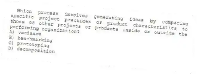 Which process involves generating ideas by comparing specific project practices or product characteristics to those of other projects or products inside or outside the performing organization?
A) variance
B) benchmarking
C) prototyping
D) decomposition