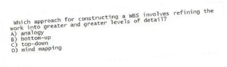 Which approach for constructing a WBS involves refining the work into greater and greater levels of detail?
A) analogy
B) bottom-up
C) top-down
D) mind mapping