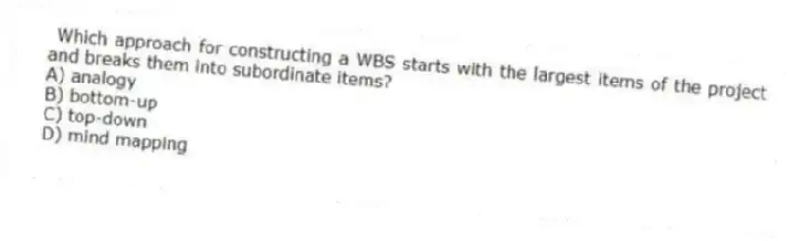 Which approach for constructing a WBS starts with the largest items of the project and breaks them into subordinate items?
A) analogy
B) bottom-up
C) top-down
D) mind mapping