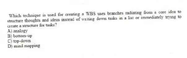Which technique is used for creating a WBS uses branches radiating from a core idea to structure thoughts and ideas instead of writing down tasks in a list or immediately trying to create a structure for tasks?
A) analogy
B) bottom-up
C) top-down
D) mind mapping