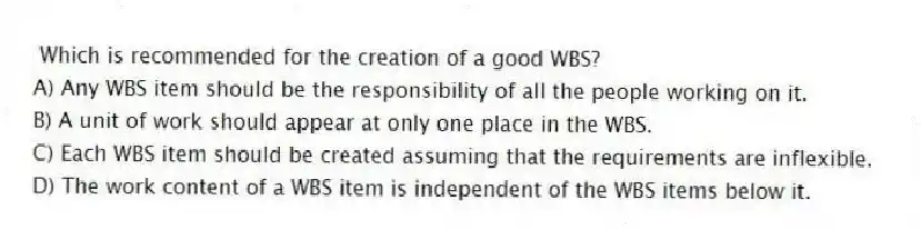 Which is recommended for the creation of a good WBS?
A) Any WBS item should be the responsibility of all the people working on it.
B) A unit of work should appear at only one place in the WBS.
C) Each WBS item should be created assuming that the requirements are inflexible.
D) The work content of a WBS item is independent of the WBS items below it.