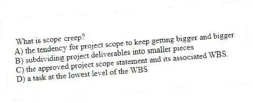 What is scope creep?
A) the tendency for project scope to keep getting bigger and bigger
B) subdividing project deliverables into smaller pieces
C) the approved project scope statement and its associated WBS.
D) a task at the lowest level of the WBS
