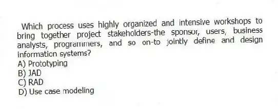  Which process uses highly organized and intensive workshops to bring together project stakeholders-the sponsor, users, business analysts, programmers, and so on-to jointly define and design information systems?
A) Prototyping
B) JAD
C) RAD
D) Use case modeling