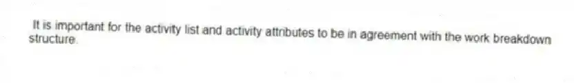 It is important for the activity list and activity attributes to be in agreement with the work breakdown structure.