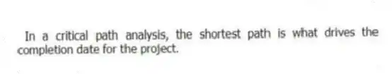 In a critical path analysis, the shortest path is what drives the completion date for the project.