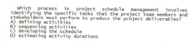 Which process in project schedule management involves identifying the specific tasks that the project team members and stakeholders must perform to produce the project deliverables?
A) defining activities
B) sequencing activities
C) developing the schedule
D) estimating activity durations