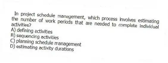 In project schedule management, which process involves estimating the number of work periods that are needed to complete individual activities?
A) defining activities
B) sequencing activities
C) planning schedule management
D) estimating activity durations