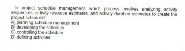In project schedule management, which process involves analyzing activity sequences, activity resource estimates, and activity duration estimates to create the project schedule?
A) planning schedule management
B) developing the schedule
C) controlling the schedule
D) defining activities
