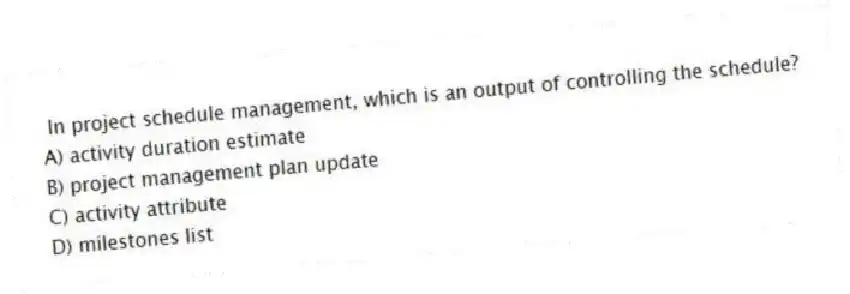 In project schedule management, which is an output of controlling the schedule?
A) activity duration estimate
B) project management plan update
C) activity attribute
D) milestones list