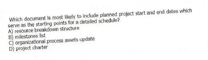 Which document is most likely to include planned project start and end dates which serve as the starting points for a detailed schedule?
A) resource breakdown structure
B) milestones list
C) organizational process assets update
D) project charter