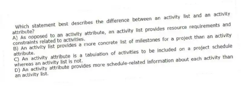Which statement best describes the difference between an activity list and an activity attribute?
A) As opposed to an activity attribute, an activity list provides resource requirements and constraints related to activities.
B) An activity list provides a more concrete list of milestones for a project than an activity attribute.
C) An activity attribute is a tabulation of activities to be included on a project schedule whereas an activity list is not.
D) An activity attribute provides more schedule-related information about each activity than an activity list.
