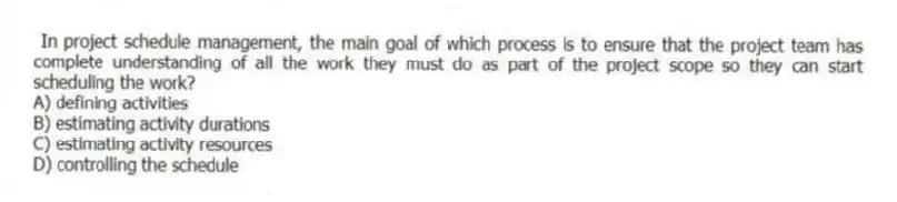 In project schedule management, the main goal of which process is to ensure that the project team has complete understanding of all the work they must do as part of the project scope so they can start scheduling the work?
A) defining activities
B) estimating activity durations
C) estimating activity resources
D) controlling the schedule