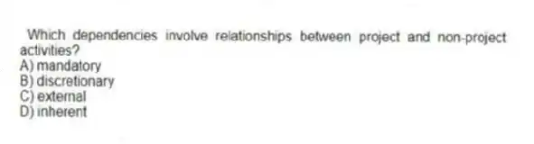 Which dependencies involve relationships between project and non-project activities?
A) mandatory
B) discretionary
C) external
D) inherent