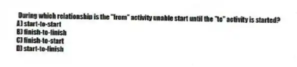 During which relationship is the "from" activity unable start until the "to" activity is started?
A) start-to-start
B) finish-to-finish
C) finish-to-start
D) start-to-finish