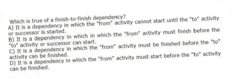 Which is true of a finish-to-finish dependency?
A) It is a dependency in which the "from" activity cannot start until the "to" activity or successor is started.
B) It is a dependency in which in which the "from" activity must finish before the "to" activity or successor can start.
C) It is a dependency in which the "from" activity must be finished before the "to" activity can be finished.
D) It is a dependency in which the "from" activity must start before the "to" activity can be finished.