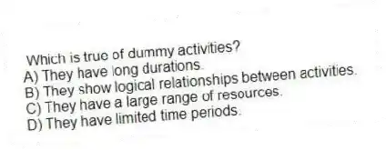 Which is true of dummy activities?
A) They have long durations.
B) They show logical relationships between activities.
C) They have a large range of resources.
D) They have limited time periods.