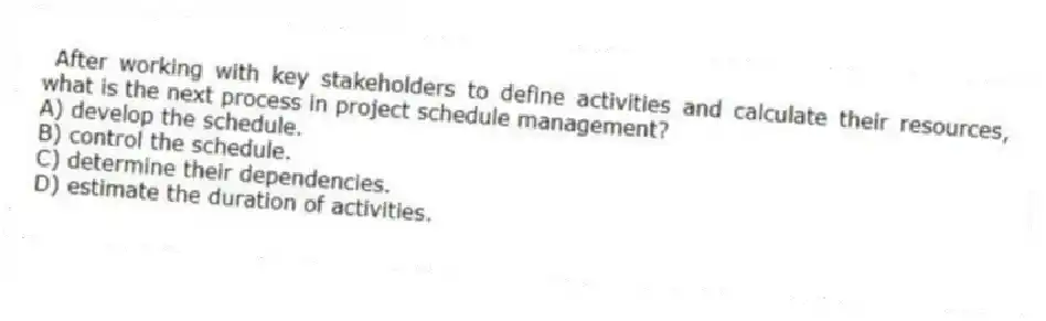 After working with key stakeholders to define activities and calculate their resources, what is the next process in project schedule management?
A) develop the schedule.
B) control the schedule.
C) determine their dependencies.
D) estimate the duration of activities.