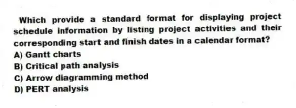 Which provide a standard format for displaying project schedule information by listing project activities and their corresponding start and finish dates in a calendar format?
A) Gantt charts
B) Critical path analysis
C) Arrow diagramming method
D) PERT analysis