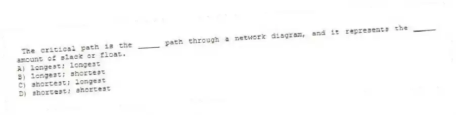 The critical path is the _____ path through a network diagram, and it represents the _____ amount of slack or float.
A) longest; longest
B) longest; shortest
C) shortest; longest
D) shortest; shortest