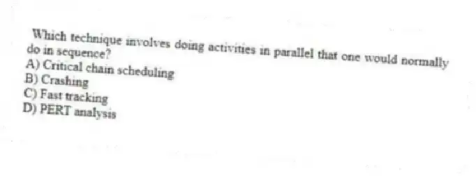 Which technique involves doing activities in parallel that one would normally do in sequence?
A) Critical chain scheduling
B) Crashing
C) Fast tracking
D) PERT analysis