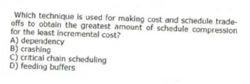  Which technique is used for making cost and schedule trade-offs to obtain the greatest amount of schedule compression for the least incremental cost?
A) dependency
B) crashing
C) critical chain scheduling
D) feeding buffers