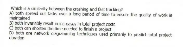 Which is a similarity between the crashing and fast tracking?
A) both spread out tasks over a long period of time to ensure the quality of work is maintained
B) both invariably result in increases in total project costs
C) both can shorten the time needed to finish a project
D) both are network diagramming techniques used primarily to predict total project duration
