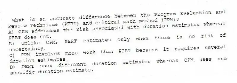 What is an accurate difference between the Program Evaluation and Review Technique (PERT) and critical path method (CPM)?
A) CPM addresses the risk associated with duration estimates whereas PERT does not.
B) Unlike CPM, PERT estimates only when there is no risk of uncertainty.
C) CPM involves more work than PERT because it requires several duration estimates.
D) PERT uses different duration estimates whereas CPM uses one specific duration estimate.