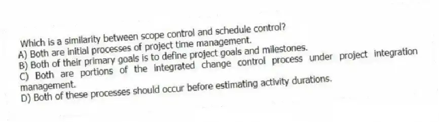 Which is a similarity between scope control and schedule control?
A) Both are initial processes of project time management.
B) Both of their primary goals is to define project goals and milestones.
C) Both are portions of the integrated change control process under project integration management.
D) Both of these processes should occur before estimating activity durations.