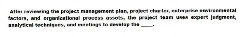 After reviewing the project management plan, project charter, enterprise environmental factors, and organizational process assets, the project team uses expert judgment, analytical techniques, and meetings to develop the _____.