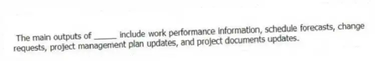 The main outputs of _____ include work performance information, schedule forecasts, change requests, project management plan updates, and project documents updates.