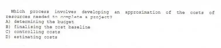 Which process involves developing an approximation of the costs of resources needed to complete a project?
A) determining the budget
B) finalising the cost baseline
C) controlling costs
D) estimating costs