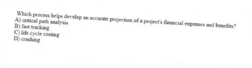  Which process helps develop an accurate projection of a project's financial expenses and benefits?
A) critical path analysis
B) fast tracking
C) life cycle costing
D) crashing