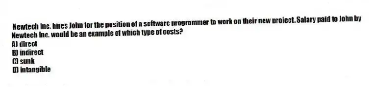 Newtech Inc. hires John for the position of a software programmer to work on their new project. Salary paid to John by Newtech Inc. would be an example of which type of costs?
A) direct
B) indirect
C) sunk
D) intangible