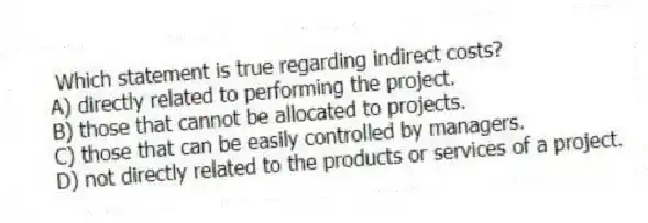 Which statement is true regarding indirect costs?
A) directly related to performing the project.
B) those that cannot be allocated to projects.
C) those that can be easily controlled by managers.
D) not directly related to the products or services of a project.
