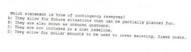 Which statement is true of contingency reserves?
A) They allow for future situations that can be partially planned for.
B) They are also known as unknown unknowns.
C) They are not included in a cost baseline.
D) They allow for dollar amounts to be used to cover existing, fixed costs.