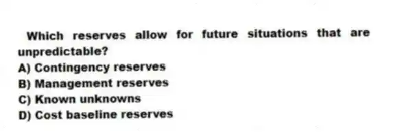Which reserves allow for future situations that are unpredictable?
A) Contingency reserves
B) Management reserves
C) Known unknowns
D) Cost baseline reserves