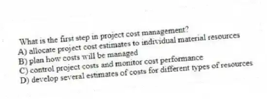 What is the first step in project cost management?
A) allocate project cost estimates to individual material resources
B) plan how costs will be managed
C) control project costs and monitor cost performance
D) develop several estimates of costs for different types of resources